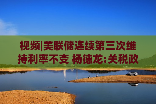 视频|美联储连续第三次维持利率不变 杨德龙:关税政策引发经济前景不确定