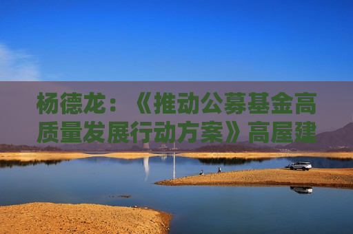 杨德龙：《推动公募基金高质量发展行动方案》高屋建瓴 对公募基金行业发展具有重要指导意义