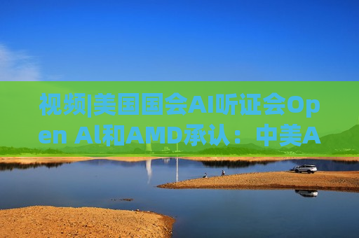 视频|美国国会AI听证会Open Al和AMD承认：中美A的差距并不大