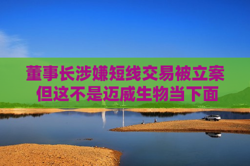董事长涉嫌短线交易被立案 但这不是迈威生物当下面临的最大挑战