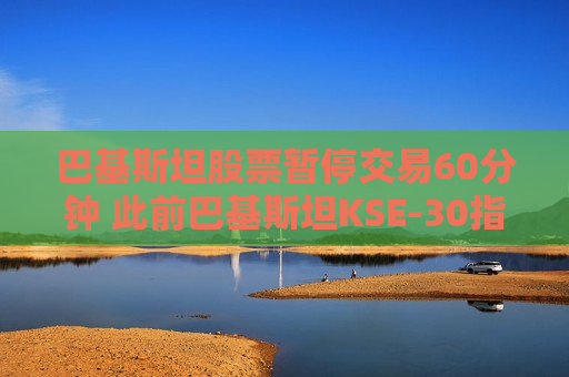 巴基斯坦股票暂停交易60分钟 此前巴基斯坦KSE-30指数一度飙升9.2%