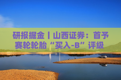 研报掘金丨山西证券：首予赛轮轮胎“买入-B”评级 看好国内胎企中长期业绩成长性