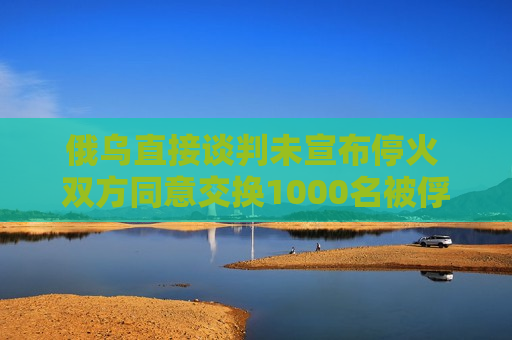 俄乌直接谈判未宣布停火 双方同意交换1000名被俘人员