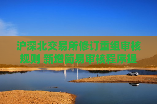 沪深北交易所修订重组审核规则 新增简易审核程序提高并购效率