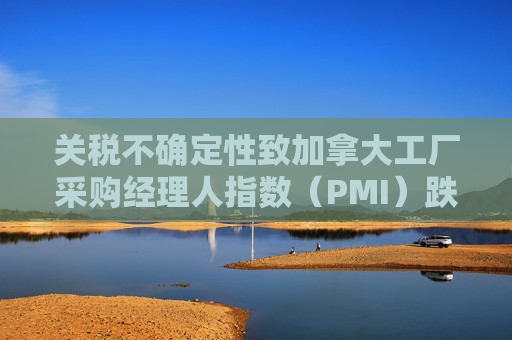 关税不确定性致加拿大工厂采购经理人指数（PMI）跌至近五年低点