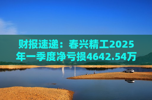 财报速递：春兴精工2025年一季度净亏损4642.54万元