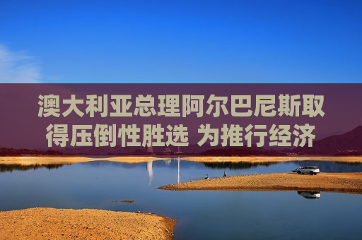 澳大利亚总理阿尔巴尼斯取得压倒性胜选 为推行经济改革赢得罕见契机