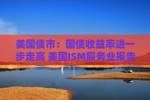 美国债市：国债收益率进一步走高 美国ISM服务业报告表现强劲
