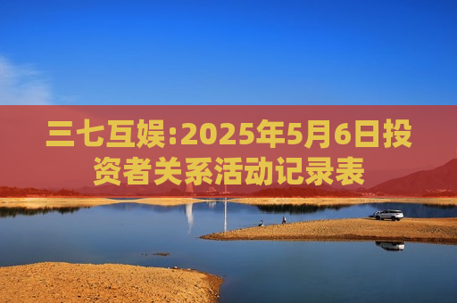 三七互娱:2025年5月6日投资者关系活动记录表