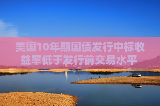 美国10年期国债发行中标收益率低于发行前交易水平 推动收益率下行