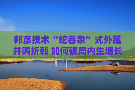 邦彦技术“蛇吞象”式外延并购折戟 如何破局内生增长乏力之困