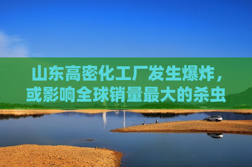 山东高密化工厂发生爆炸，或影响全球销量最大的杀虫剂供应