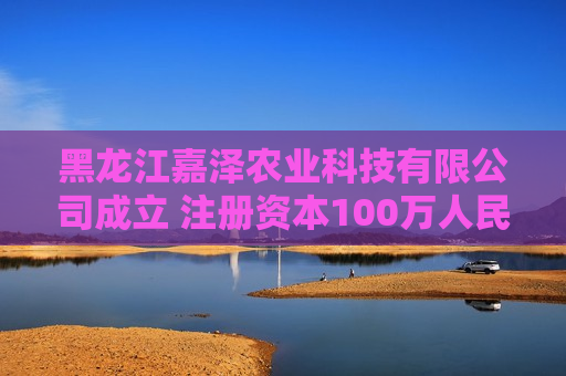 黑龙江嘉泽农业科技有限公司成立 注册资本100万人民币