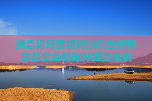 消息称印度将对沙特主权财富基金免除部分投资限制