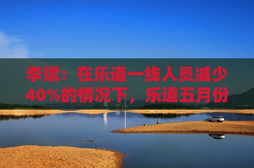 李斌：在乐道一线人员减少40%的情况下，乐道五月份交付量至少会增长40%