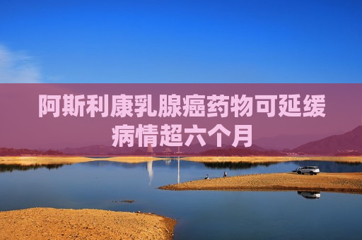 阿斯利康乳腺癌药物可延缓病情超六个月