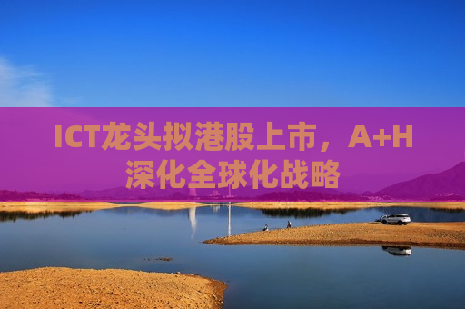 ICT龙头拟港股上市，A+H深化全球化战略
