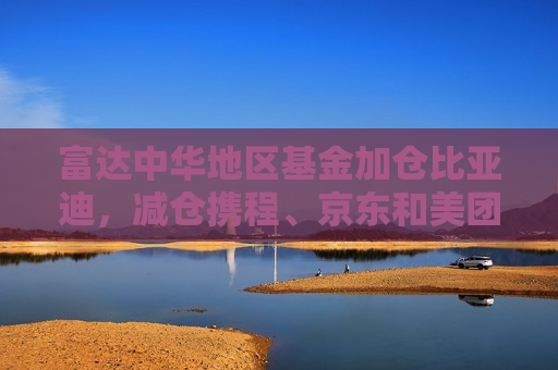 富达中华地区基金加仓比亚迪，减仓携程、京东和美团