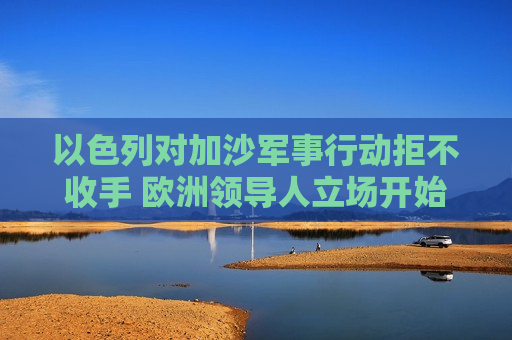以色列对加沙军事行动拒不收手 欧洲领导人立场开始转变