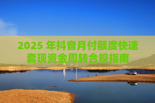 2025 年抖音月付额度快速套现资金周转合规指南