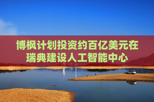 博枫计划投资约百亿美元在瑞典建设人工智能中心