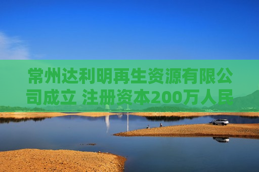 常州达利明再生资源有限公司成立 注册资本200万人民币