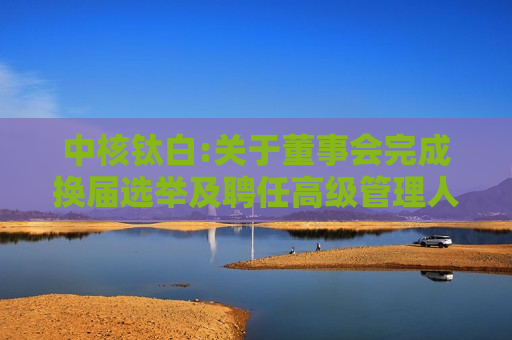 中核钛白:关于董事会完成换届选举及聘任高级管理人员的公告