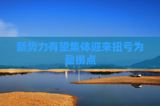 新势力有望集体迎来扭亏为盈拐点