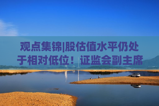 观点集锦|股估值水平仍处于相对低位！证监会副主席李明：投资中国意味着更高的确定性