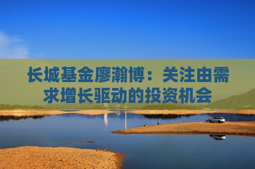 长城基金廖瀚博：关注由需求增长驱动的投资机会