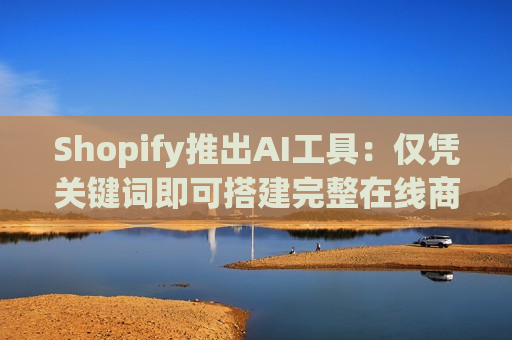 Shopify推出AI工具：仅凭关键词即可搭建完整在线商店