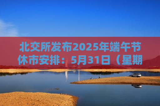 北交所发布2025年端午节休市安排：5月31日（星期六）至6月2日（星期一）休市，6月3日（星期二）起照常开市