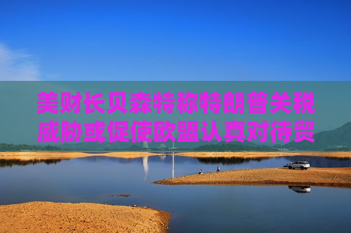 美财长贝森特称特朗普关税威胁或促使欧盟认真对待贸易谈判