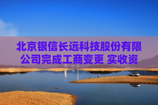 北京银信长远科技股份有限公司完成工商变更 实收资本（金）增至8000万元