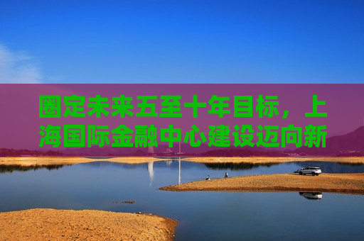 圈定未来五至十年目标，上海国际金融中心建设迈向新阶段