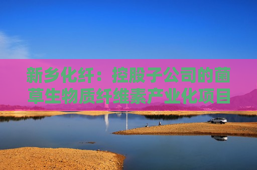 新乡化纤：控股子公司的菌草生物质纤维素产业化项目按照计划顺利推进中