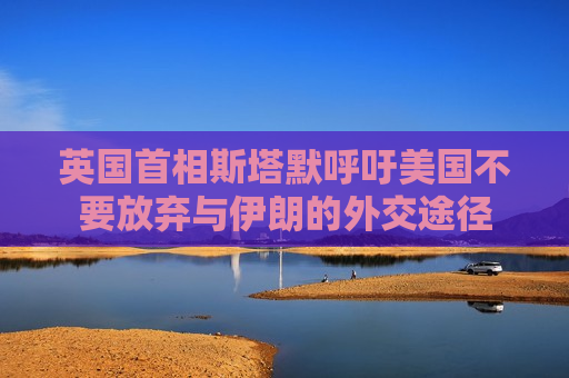英国首相斯塔默呼吁美国不要放弃与伊朗的外交途径