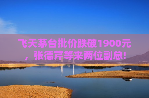 飞天茅台批价跌破1900元，张德芹等来两位副总!