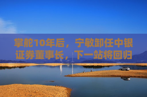 掌舵10年后，宁敏卸任中银证券董事长，下一站将回归中国银行