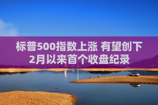 标普500指数上涨 有望创下2月以来首个收盘纪录