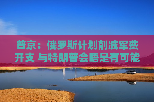 普京：俄罗斯计划削减军费开支 与特朗普会晤是有可能的