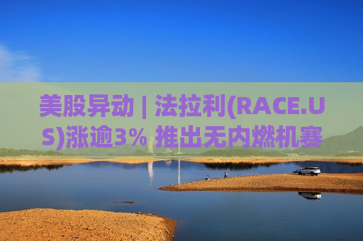美股异动 | 法拉利(RACE.US)涨逾3% 推出无内燃机赛艇跨界进军帆船领域