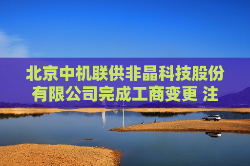 北京中机联供非晶科技股份有限公司完成工商变更 注册资本增至5700万元