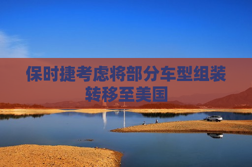 保时捷考虑将部分车型组装转移至美国