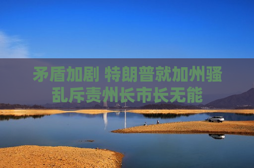 矛盾加剧 特朗普就加州骚乱斥责州长市长无能