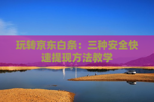 玩转京东白条：三种安全快速提现方法教学