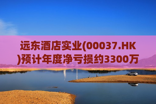 远东酒店实业(00037.HK)预计年度净亏损约3300万至3700万港元
