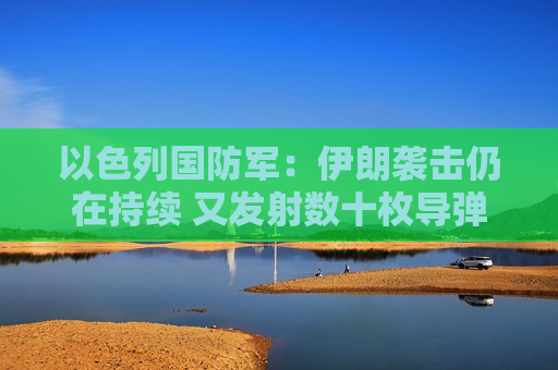 以色列国防军：伊朗袭击仍在持续 又发射数十枚导弹