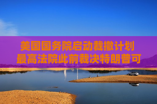 美国国务院启动裁撤计划 最高法院此前裁决特朗普可继续大规模裁员