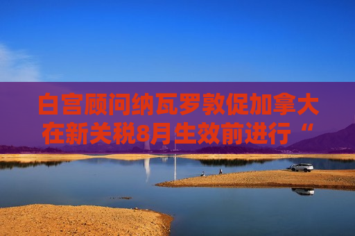 白宫顾问纳瓦罗敦促加拿大在新关税8月生效前进行“公平谈判”